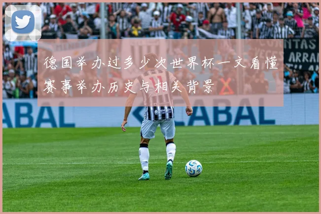 德国举办过多少次世界杯一文看懂赛事举办历史与相关背景