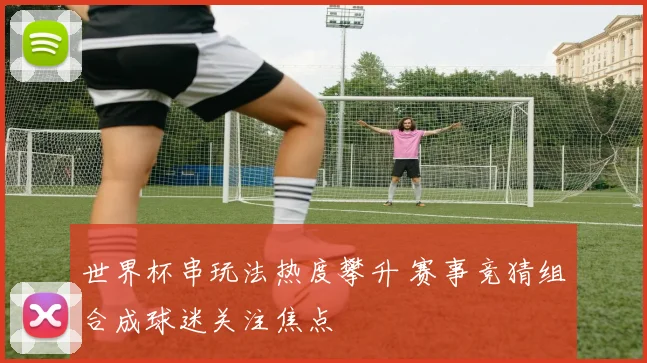 世界杯串玩法热度攀升 赛事竞猜组合成球迷关注焦点