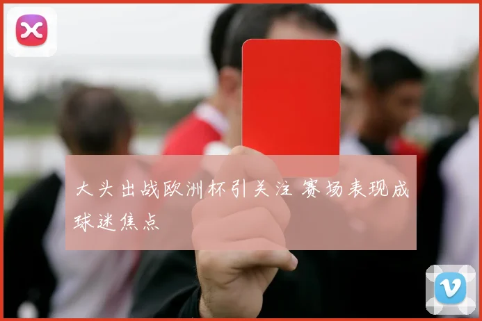 大头出战欧洲杯引关注 赛场表现成球迷焦点