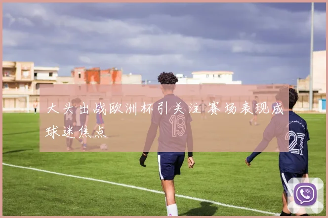 大头出战欧洲杯引关注 赛场表现成球迷焦点