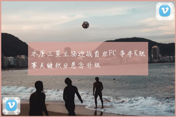 水原三星主场迎战首尔FC 争夺K联赛关键积分悬念升级