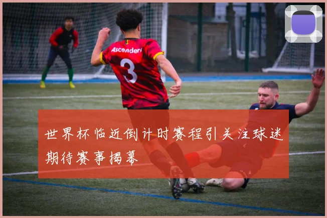 世界杯临近倒计时赛程引关注球迷期待赛事揭幕