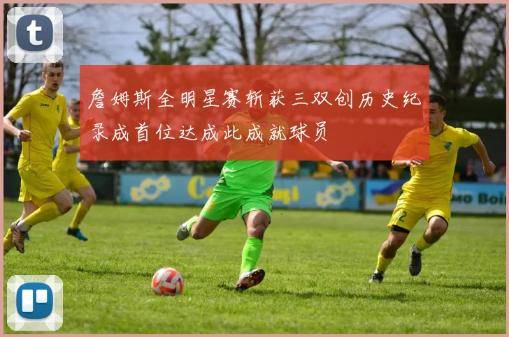 詹姆斯全明星赛斩获三双创历史纪录成首位达成此成就球员