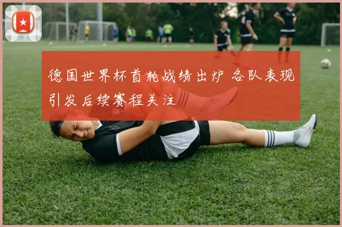 德国世界杯首轮战绩出炉 各队表现引发后续赛程关注
