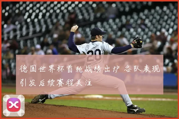 德国世界杯首轮战绩出炉 各队表现引发后续赛程关注