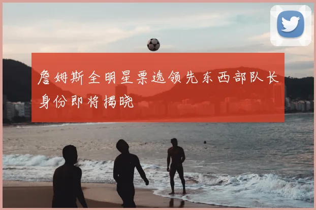 詹姆斯全明星票选领先东西部队长身份即将揭晓