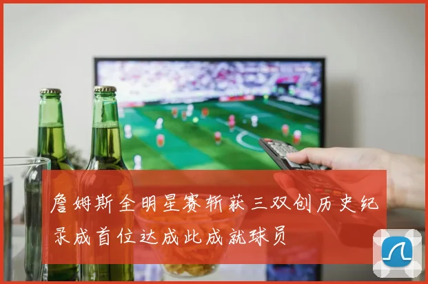 詹姆斯全明星赛斩获三双创历史纪录成首位达成此成就球员