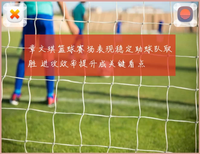 章文琪篮球赛场表现稳定助球队取胜 进攻效率提升成关键看点