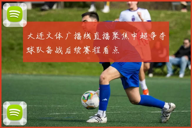 大连文体广播线直播聚焦中超争夺球队备战后续赛程看点