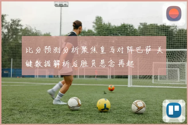 比分预测分析聚焦皇马对阵巴萨 关键数据解析后胜负悬念再起