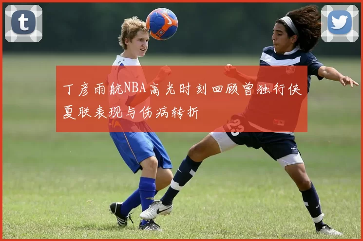 丁彦雨航NBA高光时刻回顾曾独行侠夏联表现与伤病转折
