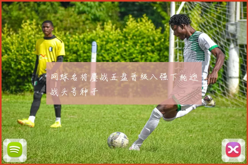 网球名将鏖战五盘晋级八强下轮迎战头号种子