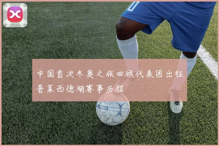 中国首次冬奥之旅回顾代表团出征普莱西德湖赛事历程