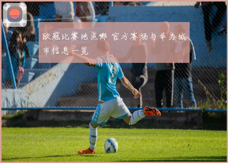 欧冠比赛地点哪 官方赛场与举办城市信息一览