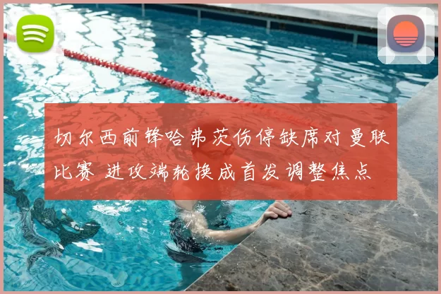 切尔西前锋哈弗茨伤停缺席对曼联比赛 进攻端轮换成首发调整焦点