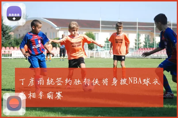 丁彦雨航签约独行侠将身披NBA球衣亮相季前赛