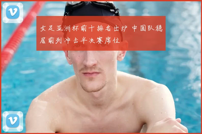 女足亚洲杯前十排名出炉 中国队稳居前列冲击半决赛席位