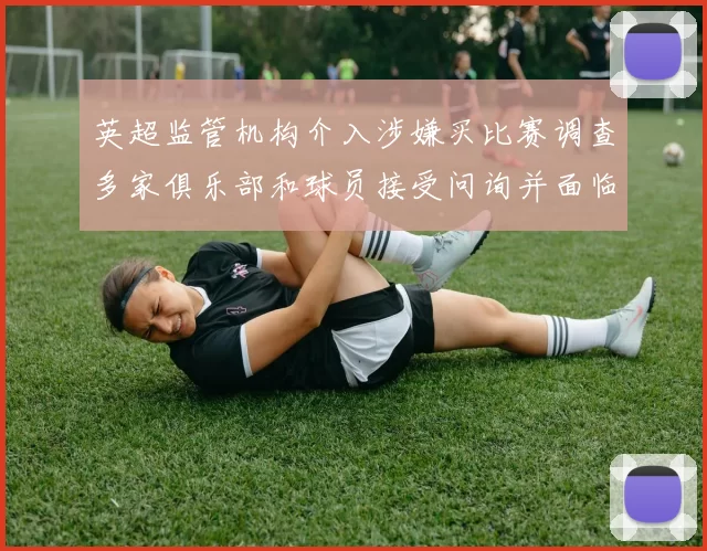 英超监管机构介入涉嫌买比赛调查多家俱乐部和球员接受问询并面临处罚