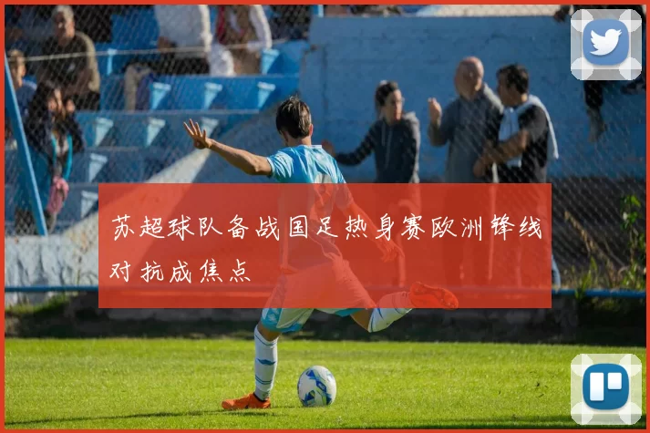 苏超球队备战国足热身赛欧洲锋线对抗成焦点