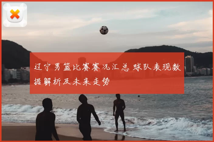 辽宁男篮比赛赛况汇总 球队表现数据解析及未来走势