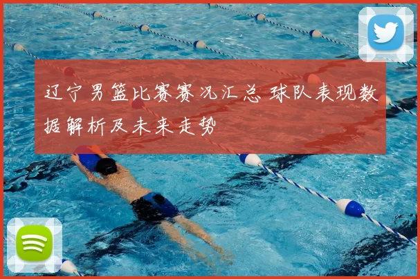 辽宁男篮比赛赛况汇总 球队表现数据解析及未来走势