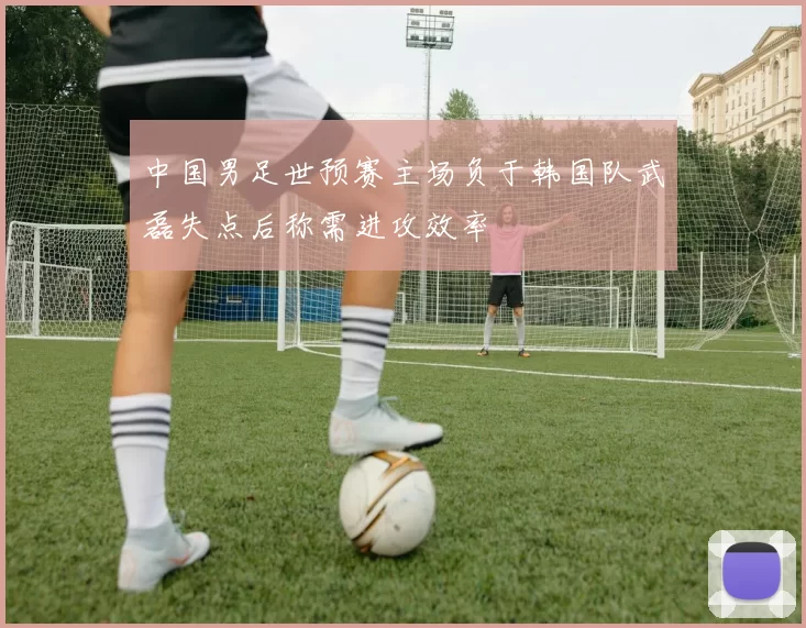 中国男足世预赛主场负于韩国队武磊失点后称需进攻效率