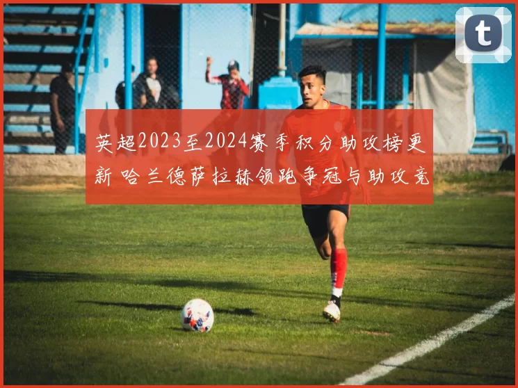 英超2023至2024赛季积分助攻榜更新 哈兰德萨拉赫领跑争冠与助攻竞争