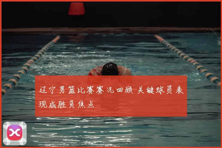 辽宁男篮比赛赛况回顾 关键球员表现成胜负焦点