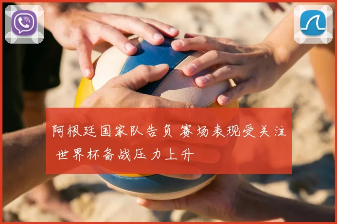 阿根廷国家队告负 赛场表现受关注 世界杯备战压力上升