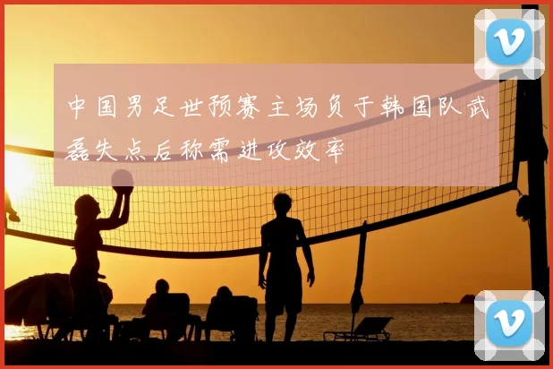中国男足世预赛主场负于韩国队武磊失点后称需进攻效率
