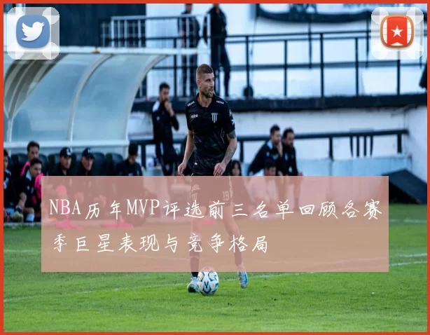 NBA历年MVP评选前三名单回顾各赛季巨星表现与竞争格局