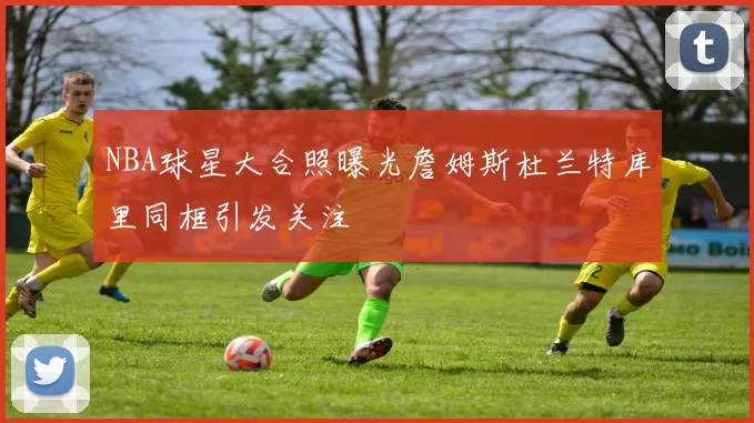 NBA球星大合照曝光詹姆斯杜兰特库里同框引发关注