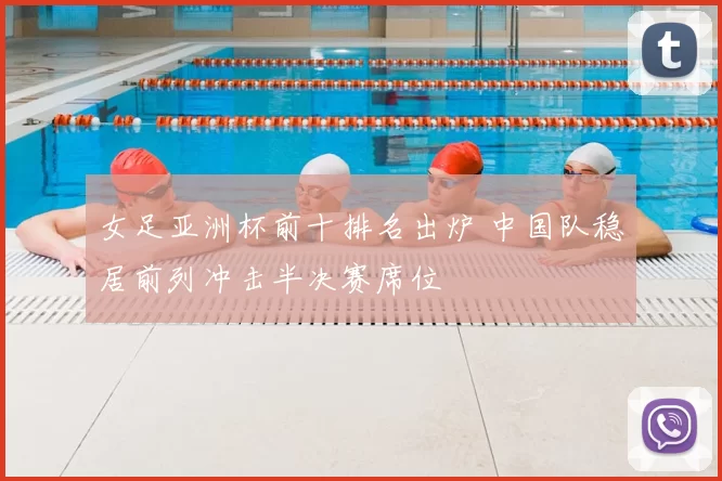 女足亚洲杯前十排名出炉 中国队稳居前列冲击半决赛席位