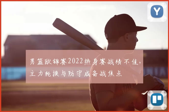 男篮欧锦赛2022热身赛战绩不佳，主力轮换与防守成备战焦点