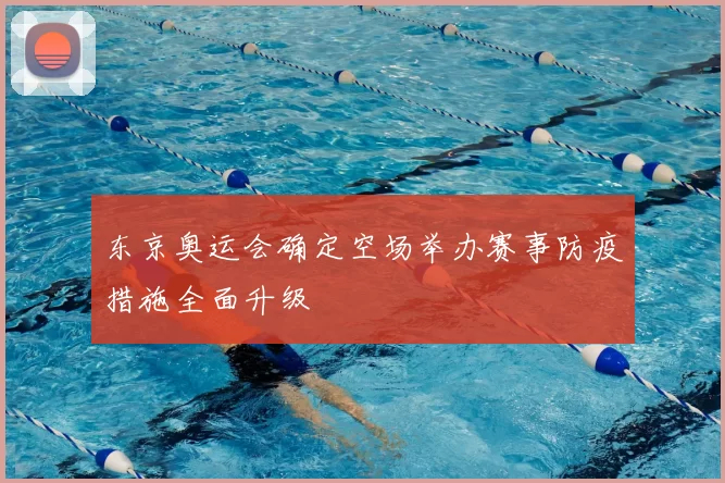 东京奥运会确定空场举办赛事防疫措施全面升级
