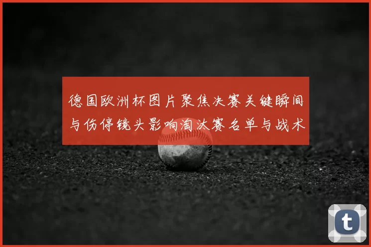 德国欧洲杯图片聚焦决赛关键瞬间与伤停镜头影响淘汰赛名单与战术