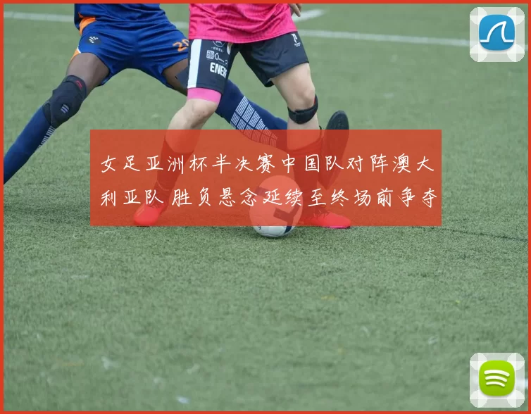 女足亚洲杯半决赛中国队对阵澳大利亚队 胜负悬念延续至终场前争夺激烈