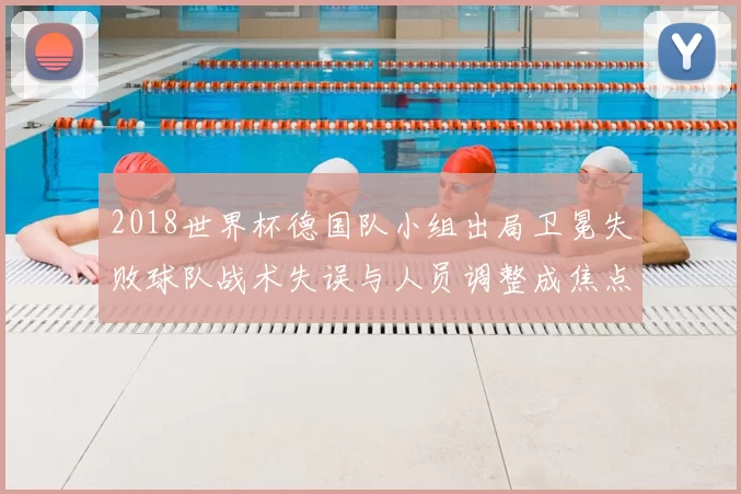 2018世界杯德国队小组出局卫冕失败球队战术失误与人员调整成焦点