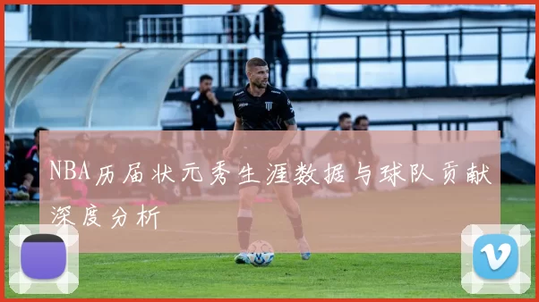 NBA历届状元秀生涯数据与球队贡献深度分析