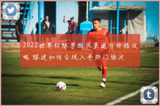 2022世界杯球票购买渠道与价格攻略 球迷如何合规入手热门场次