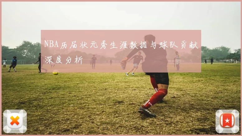 NBA历届状元秀生涯数据与球队贡献深度分析