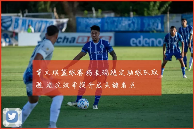 章文琪篮球赛场表现稳定助球队取胜 进攻效率提升成关键看点
