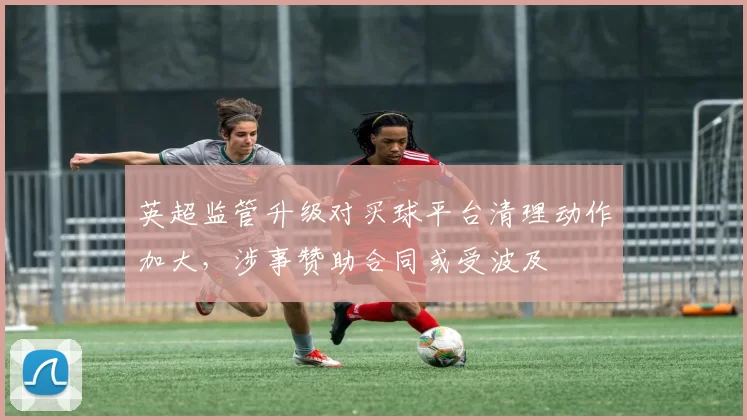 英超监管升级对买球平台清理动作加大，涉事赞助合同或受波及