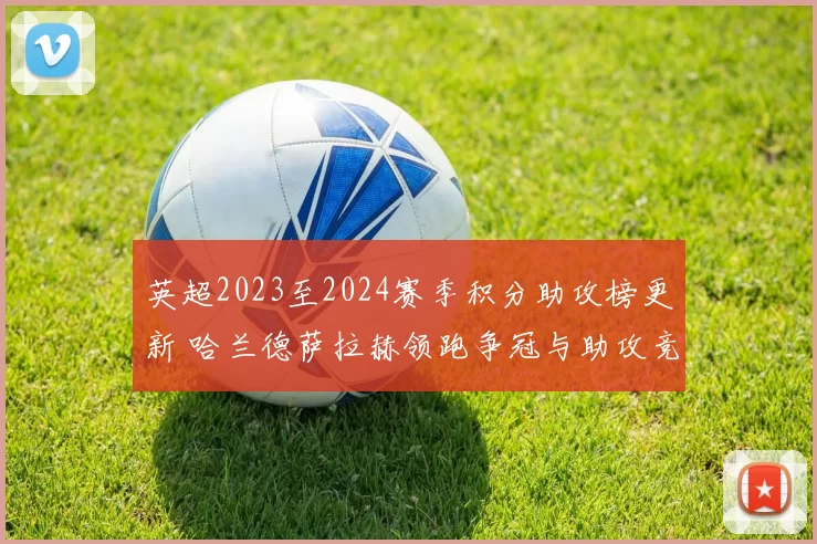 英超2023至2024赛季积分助攻榜更新 哈兰德萨拉赫领跑争冠与助攻竞争