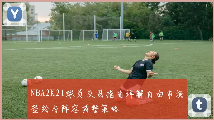 NBA2K21球员交易指南详解自由市场签约与阵容调整策略