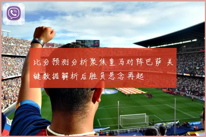 比分预测分析聚焦皇马对阵巴萨 关键数据解析后胜负悬念再起