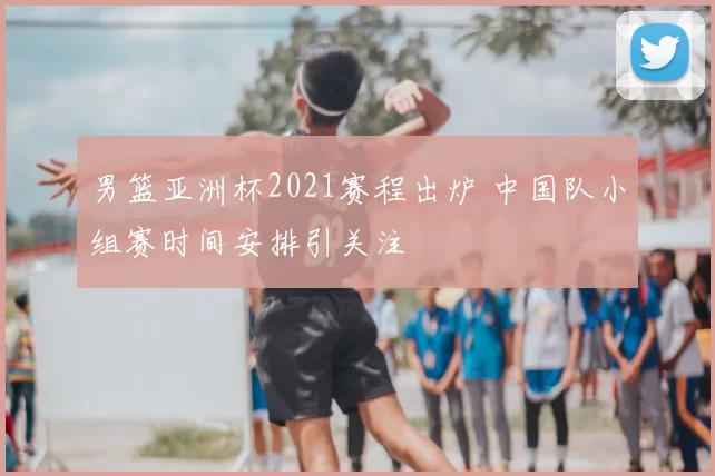 男篮亚洲杯2021赛程出炉 中国队小组赛时间安排引关注